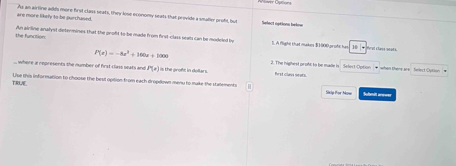 Answer Options 
As an airline adds more first class seats, they lose economy seats that provide a smaller proft, but Select options below 
are more likely to be purchased. 
the function: 
An airline analyst determines that the proft to be made from first-class seats can be modeled by 1. A flight that makes $1000 proft has 10 、 first class seats.
P(x)=-8x^2+160x+1000 2. The highest proft to be made is Select Option when there are Select Option 
.. where æ represents the number of first class seats and P(x) is the proft in dollars. first class seats. 
Use this information to choose the best option from each dropdown menu to make the statements 
TRUE. Skip For Now Submit answer