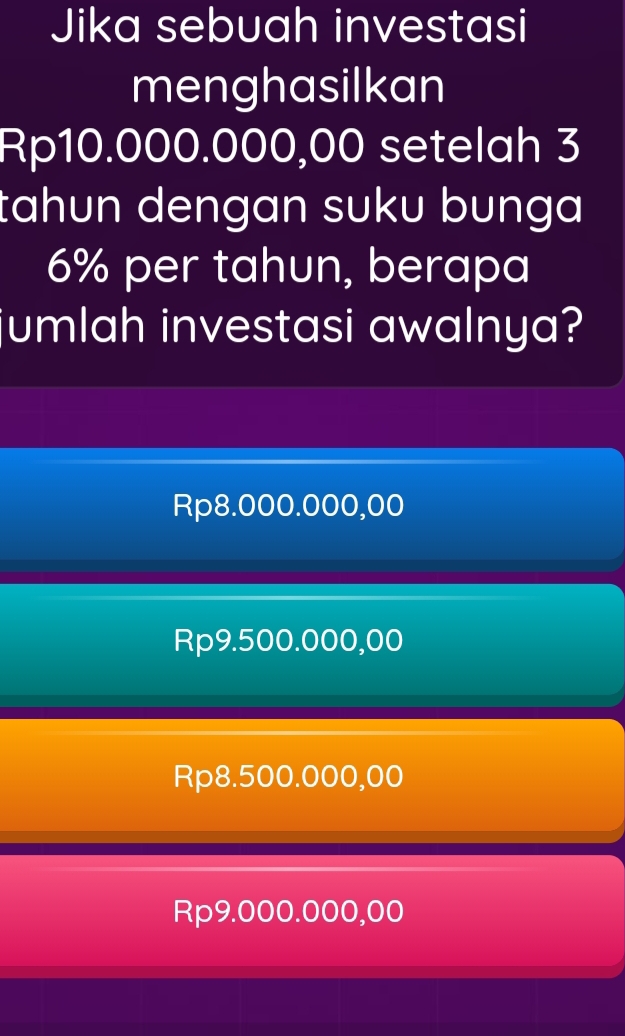 Jika sebuah investasi
menghasilkan
Rp10.000.000,00 setelah 3
tahun dengan suku bunga
6% per tahun, berapa
jumlah investasi awalnya?
Rp8.000.000,00
Rp9.500.000,00
Rp8.500.000,00
Rp9.000.000,00