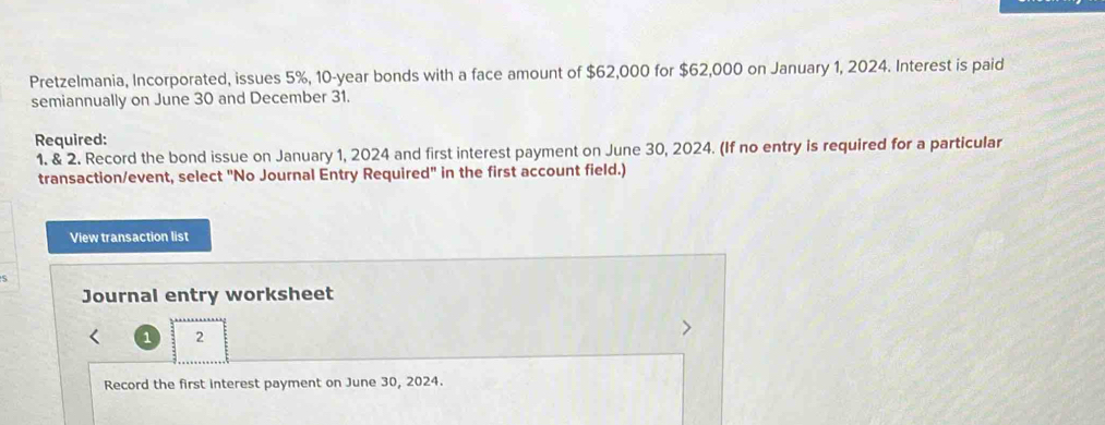 Pretzelmania, Incorporated, issues 5%, 10-year bonds with a face amount of $62,000 for $62,000 on January 1, 2024. Interest is paid 
semiannually on June 30 and December 31. 
Required: 
1. & 2. Record the bond issue on January 1, 2024 and first interest payment on June 30, 2024. (If no entry is required for a particular 
transaction/event, select "No Journal Entry Required" in the first account field.) 
View transaction list 
Journal entry worksheet 
1 2 
Record the first interest payment on June 30, 2024.