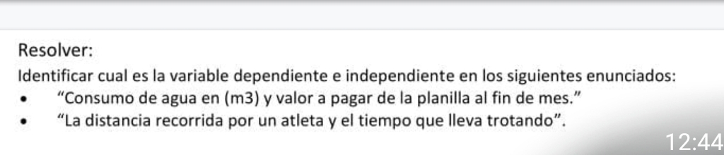 Resolver: 
Identificar cual es la variable dependiente e independiente en los siguientes enunciados: 
“Consumo de agua en (m3) y valor a pagar de la planilla al fin de mes.” 
“La distancia recorrida por un atleta y el tiempo que lleva trotando”.
12:44