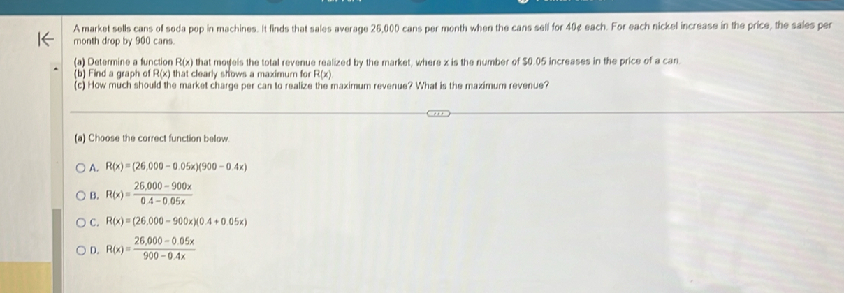 A market sells cans of soda pop in machines. It finds that sales average 26,000 cans per month when the cans sell for 40¢ each. For each nickel increase in the price, the sales per
month drop by 900 cans.
(a) Determine a function R(x) that models the total revenue realized by the market, where x is the number of $0.05 increases in the price of a can.
(b) Find a graph of R(x) that clearly shows a maximum for R(x). 
(c) How much should the market charge per can to realize the maximum revenue? What is the maximum revenue?
(a) Choose the correct function below
A. R(x)=(26,000-0.05x)(900-0.4x)
B. R(x)= (26,000-900x)/0.4-0.05x 
C. R(x)=(26,000-900x)(0.4+0.05x)
D. R(x)= (26,000-0.05x)/900-0.4x 