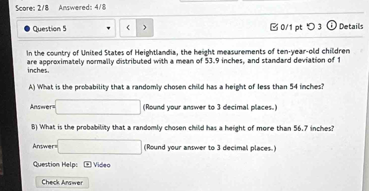 Score: 2/8 Answered: 4/8 
Question 5 < > 0/1 pt つ 3 ⓘ Details 
In the country of United States of Heightlandia, the height measurements of ten-year-old children 
are approximately normally distributed with a mean of 53.9 inches, and standard deviation of 1
inches. 
A) What is the probability that a randomly chosen child has a height of less than 54 inches? 
Answer= =□ (Round your answer to 3 decimal places.) 
B) What is the probability that a randomly chosen child has a height of more than 56.7 inches? 
Answer =□ (Round your answer to 3 decimal places.) 
Question Help: 。 Video 
Check Answer