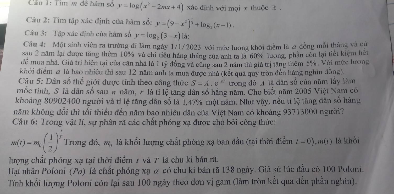 Tìm m đê hàm số y=log (x^2-2mx+4) xác định với mọi x thuộc R  .
Câu 2: Tìm tập xác định của hàm số: y=(9-x^2)^ 1/3 +log _2(x-1).
Câu 3: Tập xác định của hàm số y=log _2(3-x) là:
Câu 4: Một sinh viên ra trường đi làm ngày 1/1/2023 với mức lương khởi điểm là a đồng mỗi tháng và cứ
sau 2 năm lại được tăng thêm 10% và chi tiêu hàng tháng của anh ta là 60% lương, phần còn lại tiết kiệm hết
để mua nhà. Giá trị hiện tại của căn nhà là 1 tỷ đồng và cũng sau 2 năm thì giá trị tăng thêm 5%. Với mức lương
khởi điểm a là bao nhiêu thì sau 12 năm anh ta mua được nhà (kết quả quy tròn đến hàng nghìn đồng).
Câu 5: Dân số thế giới được tính theo công thức S=A e '' trong đó A là dân số của năm lấy làm
mốc tính, S là dân số sau n năm, r là tỉ lệ tăng dân số hằng năm. Cho biết năm 2005 Việt Nam có
khoảng 80902400 người và tỉ lệ tăng dân số là 1,47% một năm. Như vậy, nếu tỉ lệ tăng dân số hàng
năm không đổi thì tối thiểu đến năm bao nhiêu dân của Việt Nam có khoảng 93713000 người?
Câu 6: Trong vật lí, sự phân rã các chất phóng xạ được cho bởi công thức:
m(t)=m_0( 1/2 )^ t/T  Trong đó, m_0 là khối lượng chất phóng xạ ban đầu (tại thời điểm t=0),m(t) là khối
lượng chất phóng xạ tại thời điểm 7 và T là chu kì bán rã.
Hạt nhân Poloni (Pø) là chất phóng xạ α có chu kì bán rã 138 ngày. Giả sử lúc đầu có 100 Poloni.
Tính khối lượng Poloni còn lại sau 100 ngày theo đơn vị gam (làm tròn kết quả đến phần nghìn).