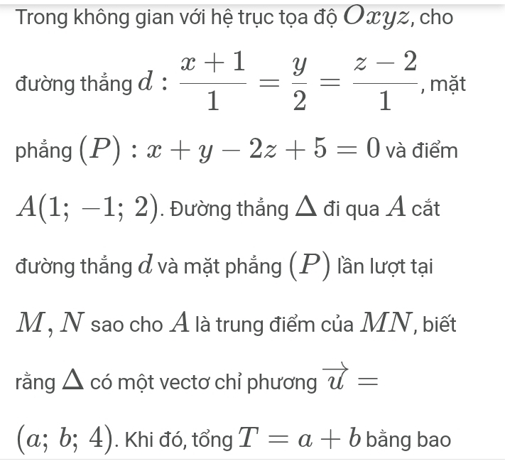 Trong không gian với hệ trục tọa độ Oxyz, cho 
đường thắng d :  (x+1)/1 = y/2 = (z-2)/1  , mặt 
phẳng (P):x+y-2z+5=0 và điểm
A(1;-1;2). Đường thắng △ đi qua Á cắt 
đường thẳng đ và mặt phẳng (P) lần lượt tại
M, N sao cho Ả là trung điểm của MN, biết 
rằng △ : có một vectơ chỉ phương vector u=
(a;b;4). Khi đó, tổng T=a+b bằng bao