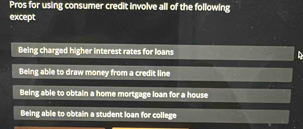 Pros for using consumer credit involve all of the following
except
Being charged higher interest rates for loans
Being able to draw money from a credit line
Being able to obtain a home mortgage loan for a house
Being able to obtain a student loan for college