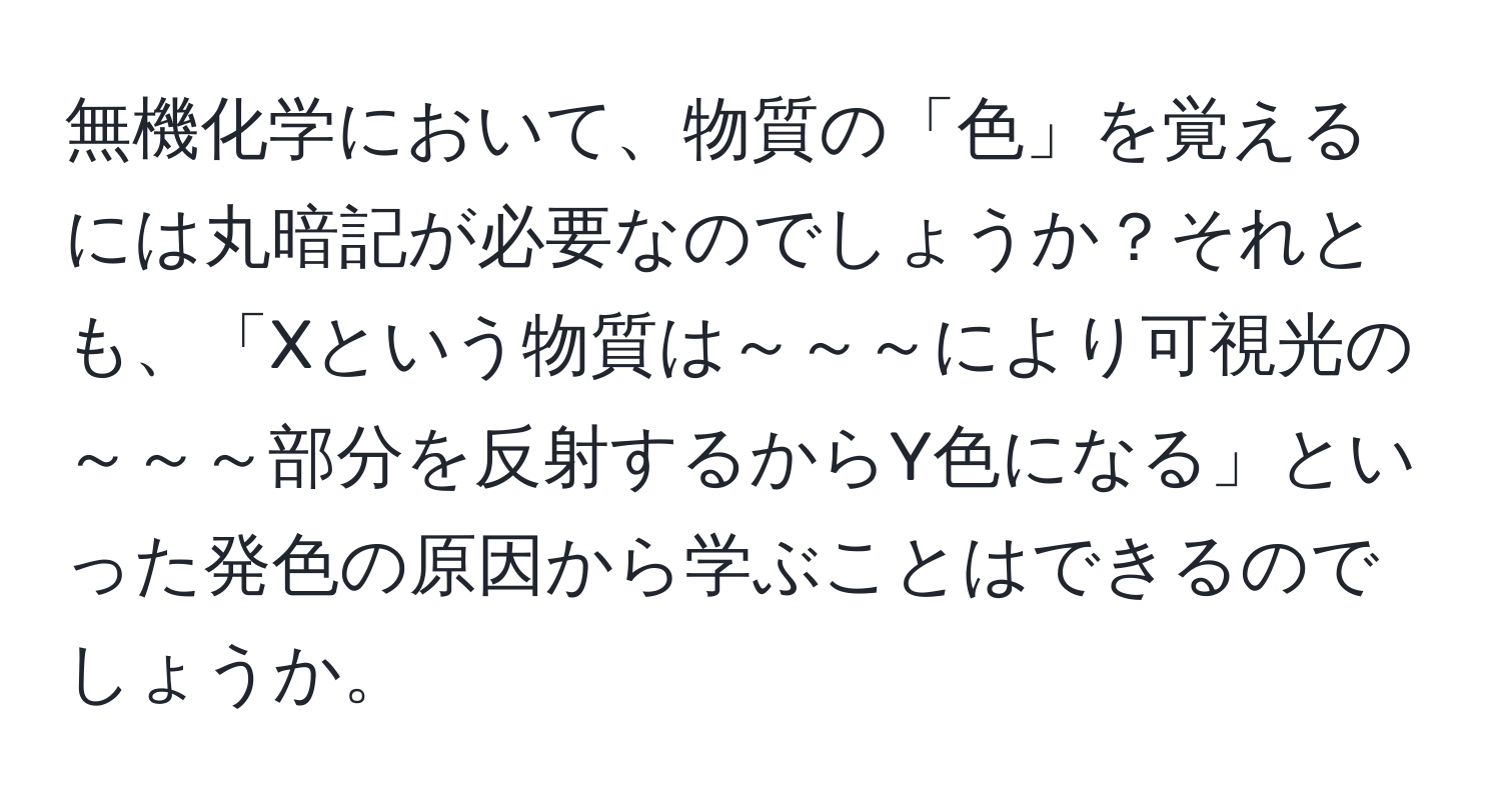 無機化学において、物質の「色」を覚えるには丸暗記が必要なのでしょうか？それとも、「Xという物質は～～～により可視光の～～～部分を反射するからY色になる」といった発色の原因から学ぶことはできるのでしょうか。