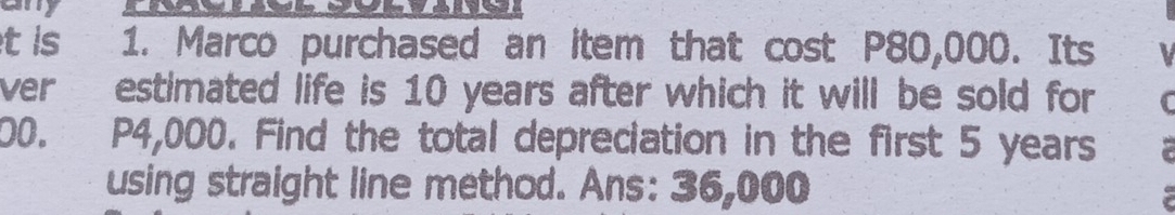 is 1. Marco purchased an item that cost P80,000. Its 
ver estimated life is 10 years after which it will be sold for
00. P4,000. Find the total depreciation in the first 5 years
using straight line method. Ans: 36,000