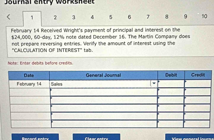 Journal entry Worksheet 
1 2 3 4 5 6 7 8 9 10
February 14 Received Wright's payment of principal and interest on the
$24,000, 60-day, 12% note dated December 16. The Martin Company does 
not prepare reversing entries. Verify the amount of interest using the 
"CALCULATION OF INTEREST" tab. 
Note: Enter debits before credits. 
Record entry Clear entry View general iour n a