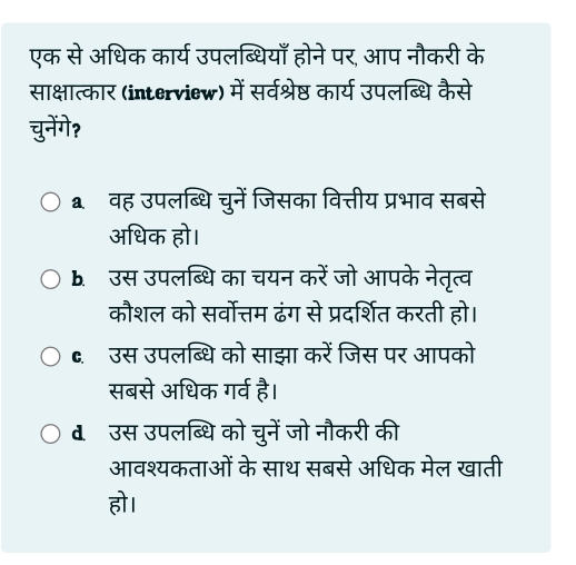 एक से अधिक कार्य उपलब्धियाँ होने पर, आप नौकरी के
साक्षात्कार (interview) में सर्वश्रेष्ठ कार्य उपलब्धि कैसे
चुनेंगे?
aवह उपलब्धिचुनें जिसका वित्तीय प्रभाव सबसे
अधिक हो।
1. उस उपलब्धि का चयन करें जो आपके नेतृत्व
कौशल को सर्वोत्तम ढंग से प्रदर्शित करती हो।
C. उस उपलब्धि को साझा करें जिस पर आपको
सबसे अधिक गर्व है।
d उस उपलब्धि को चुनें जो नौकरी की
आवश्यकताओं के साथ सबसे अधिक मेल खाती
हो।