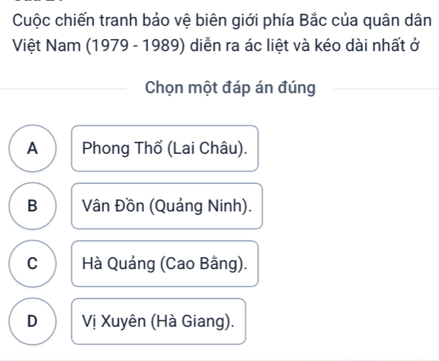 Cuộc chiến tranh bảo vệ biên giới phía Bắc của quân dân
Việt Nam (1979 - 1989) diễn ra ác liệt và kéo dài nhất ở
Chọn một đáp án đúng
A Phong Thổ (Lai Châu).
B Vân Đồn (Quảng Ninh).
C Hà Quảng (Cao Bằng).
D Vị Xuyên (Hà Giang).