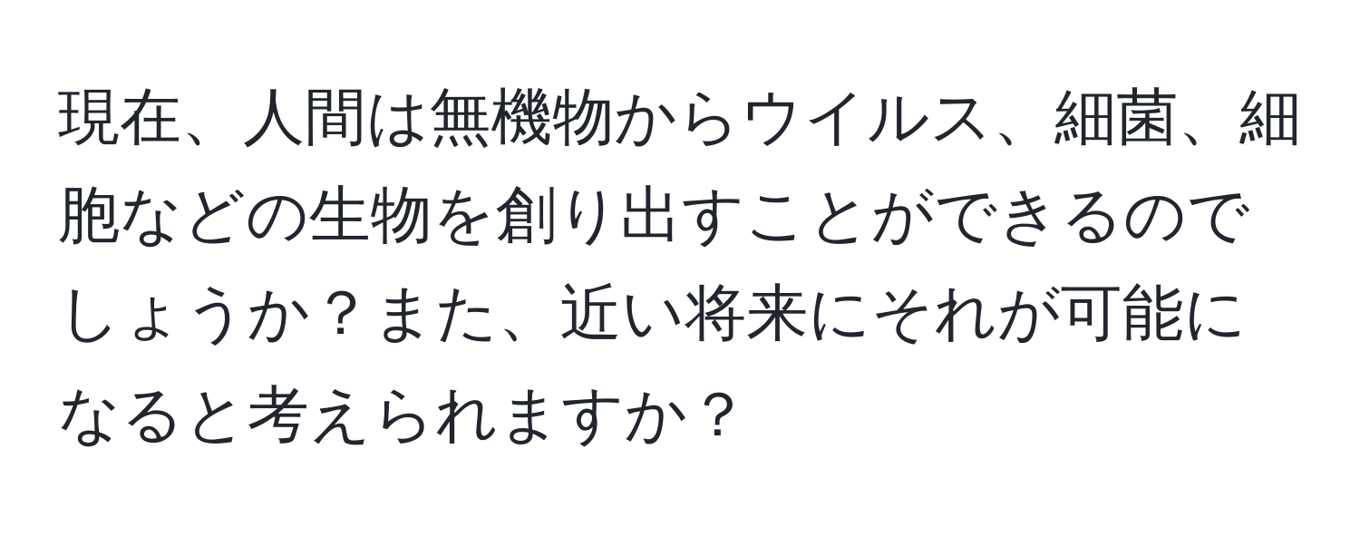 現在、人間は無機物からウイルス、細菌、細胞などの生物を創り出すことができるのでしょうか？また、近い将来にそれが可能になると考えられますか？