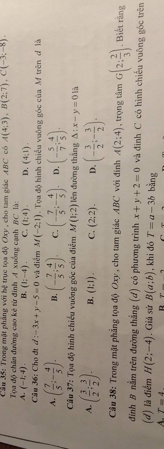 Trong mặt phẳng với hệ trục tọa độ Oxy , cho tam giác ABC có A(4;3), B(2;7), C(-3;-8). 
Tọa độ chân đường cao kẻ từ đinh A xuống cạnh BC là:
B.
A. (-1;4). (1;-4). C. (1;4). D. (4;1). 
Câu 36: Cho đt d : -3x+y-5=0 và điểm M(-2;1). Tọa độ hình chiếu vuông góc của M trên d là
A. ( 7/5 ;- 4/5 ). (- 7/5 ; 4/5 ). C. (- 7/5 ;- 4/5 ). D. (- 5/7 ; 4/5 ). 
B.
Câu 37: Tọa độ hình chiếu vuông góc của điểm M(1;2) lên đường thắng △ :x-y=0 là
A. ( 3/2 ; 3/2 ).
B. (1;1). C. (2;2). D. (- 3/2 ;- 3/2 ). 
Câu 38: Trong mặt phẳng tọa độ Oxy , cho tam giác ABC với đinh A(2;4) , trọng tâm G(2; 2/3 ). Biết rằng
đình B nằm trên đường thẳng (d) có phương trình x+y+2=0 và đỉnh C có hình chiếu vuông góc trên
(d) là điểm H(2;-4). Giả sử B(a;b) , khi đó T=a-3b bằng
A. T=4. R T-