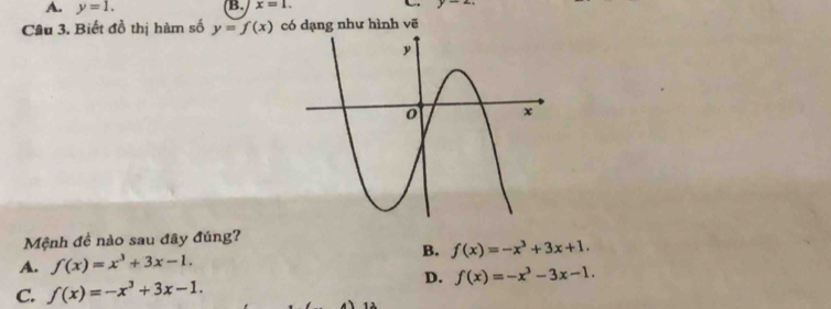 A. y=1. B. x=1. y-4
Câu 3. Biết đồ thị hàm số y=f(x) có dạng như hình vẽ
Mệnh đề nào sau đây đúng?
B.
A. f(x)=x^3+3x-1. f(x)=-x^3+3x+1.
D. f(x)=-x^3-3x-1.
C. f(x)=-x^3+3x-1. 1 1