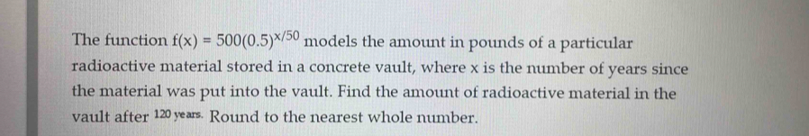 The function f(x)=500(0.5)^x/50 models the amount in pounds of a particular 
radioactive material stored in a concrete vault, where x is the number of years since 
the material was put into the vault. Find the amount of radioactive material in the 
vault after 120 yærs. Round to the nearest whole number.