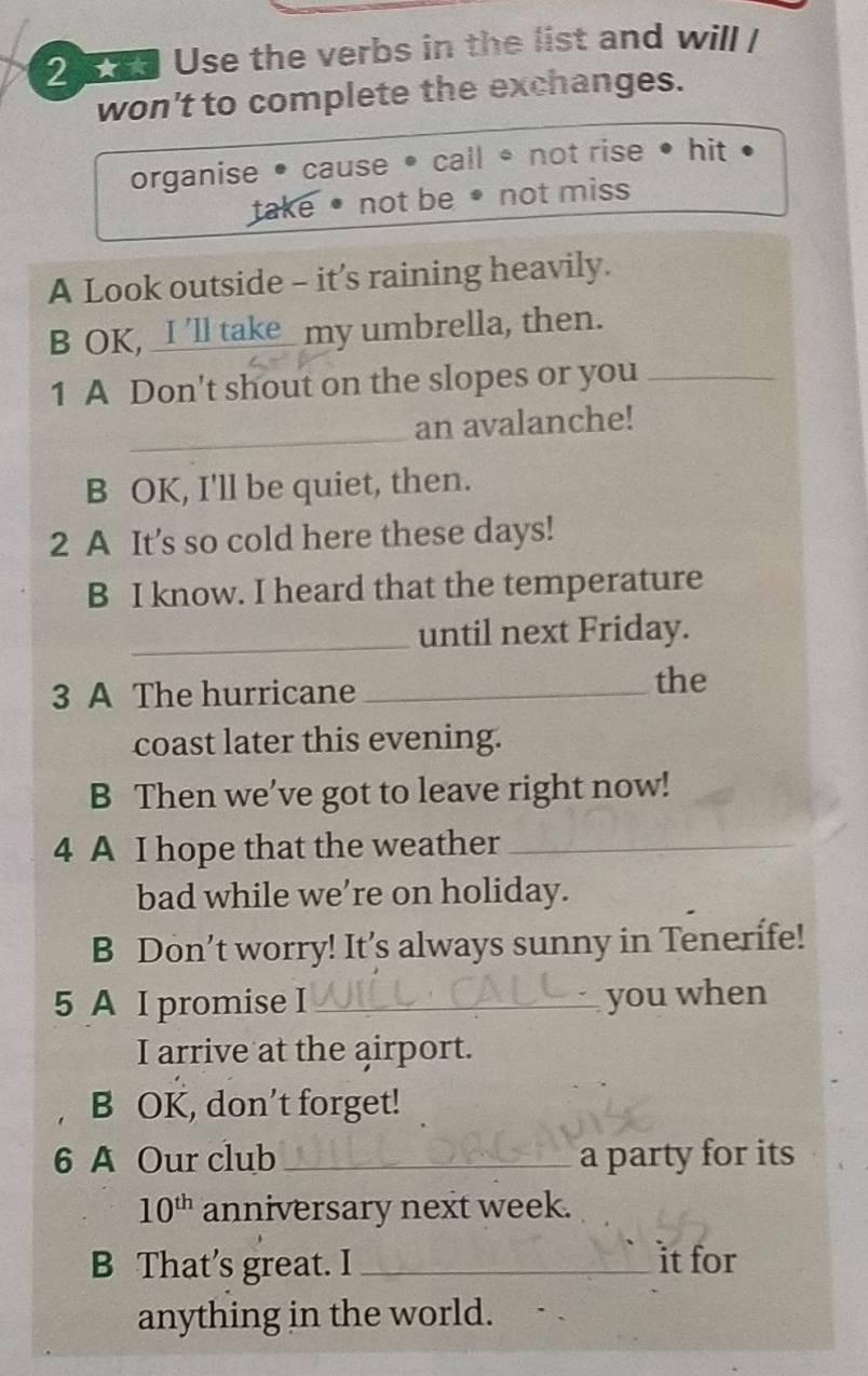 Use the verbs in the list and will /
won't to complete the exchanges.
organise • cause • call * not rise • hit
take • not be • not miss
A Look outside - it’s raining heavily.
B OK, _I 'll take_ my umbrella, then.
1 A Don't shout on the slopes or you_
_
an avalanche!
B OK, I'll be quiet, then.
2 A It's so cold here these days!
B I know. I heard that the temperature
_until next Friday.
3 A The hurricane_
the
coast later this evening.
B Then we’ve got to leave right now!
4 A I hope that the weather_
bad while we’re on holiday.
B Don’t worry! It’s always sunny in Tenerife!
5 A I promise I _you when
I arrive at the airport.
B OK, don’t forget!
6 A Our club _a party for its
10^(th) anniversary next week.
B That’s great. I _it for
anything in the world.