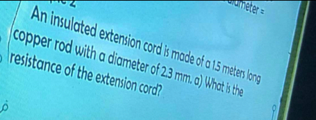 An insulated extension cord is made of a 1.5 meters lon 
copper rod with a diameter of 2.3 mm. a) What is the 
resistance of the extension cord? 
^