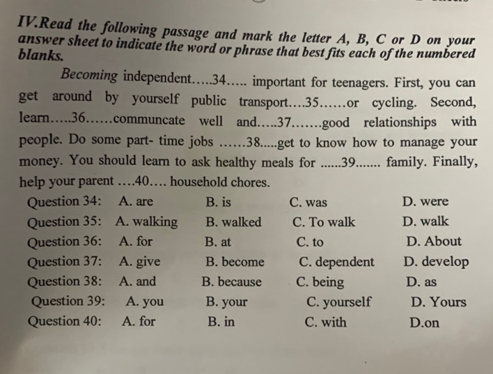 IV.Read the following passage and mark the letter A, B, C or D on your
answer sheet to indicate the word or phrase that best fits each of the numbered
blanks.
Becoming independent…. 34…. important for teenagers. First, you can
get around by yourself public transport… 35…or cycling. Second,
learn… 36……communcate well and… 37……good relationships with
people. Do some part- time jobs ……38.....get to know how to manage your
money. You should learn to ask healthy meals for ......39....... family. Finally,
help your parent … 40… household chores.
Question 34: A. are B. is C. was D. were
Question 35: A. walking B. walked C. To walk D. walk
Question 36: A. for B. at C. to D. About
Question 37: A. give B. become C. dependent D. develop
Question 38: A. and B. because C. being D. as
Question 39: A. you B. your C. yourself D. Yours
Question 40: A. for B. in C. with D.on