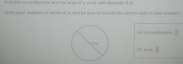 Find the circumference and the area of a circle with diameter 8 m. 
Write your answers in terms of π, and be sure to include the correct units in your answers. 
(a) Circumference: 
(b) Area: