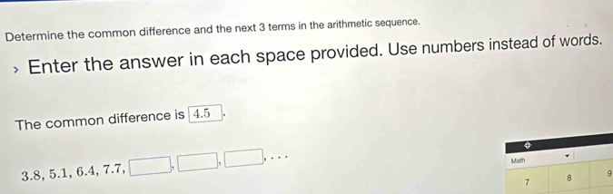 Determine the common difference and the next 3 terms in the arithmetic sequence. 
> Enter the answer in each space provided. Use numbers instead of words. 
The common difference is 4.5
3.8, 5.1, 6.4, 7.7, □ , □ , □ ,... 
Math
7 8 9