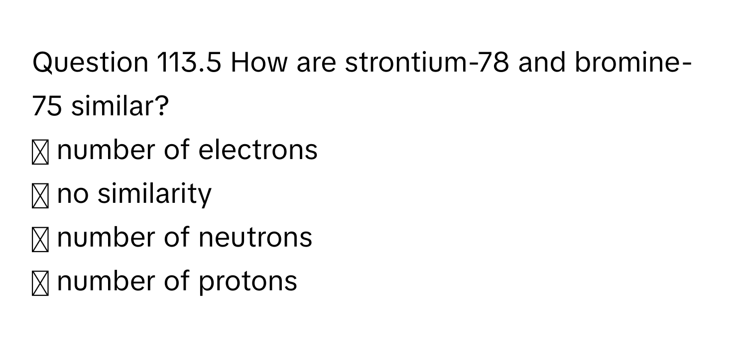 How are strontium-78 and bromine-75 similar? 
◻ number of electrons 
◻ no similarity 
◻ number of neutrons 
◻ number of protons