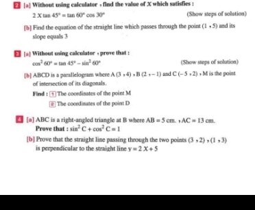 [a] Without using calculator + find the value of X which satisfies :
2* tan 45°=tan 60°cos 30° (Show steps of solution) 
[b] Find the equation of the straight line which passes through the point (1,5) and its 
slope equals 3
[a] Without using calculator , prove that :
cos^260°=tan 45°-sin^260° (Show steps of solution) 
[b] ABCD is a parallelogram where A(3,4), B(2,-1) and C(-5,2) + M is the point 
of intersection of its diagonals. 
Find : The coordinates of the point M
# The coordinates of the point D
4 [a] ABC is a right-angled triangle at B where AB=5cm., AC=13cm. 
Prove that sin^2C+cos^2C=1
[b] Prove that the straight line passing through the two points (3,2), (1,3)
is perpendicular to the straight line y=2x+5