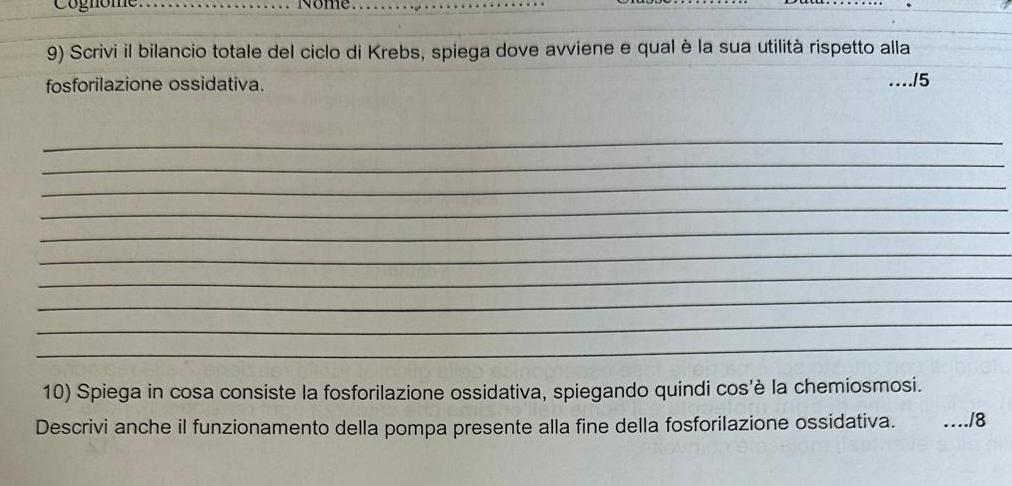 Cognome. _Nome_ 
9) Scrivi il bilancio totale del ciclo di Krebs, spiega dove avviene e qual è la sua utilità rispetto alla 
fosforilazione ossidativa. .15 
_ 
_ 
_ 
_ 
_ 
_ 
_ 
_ 
_ 
_ 
10) Spiega in cosa consiste la fosforilazione ossidativa, spiegando quindi cos’è la chemiosmosi. 
Descrivi anche il funzionamento della pompa presente alla fine della fosforilazione ossidativa. _/8