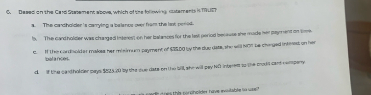 Based on the Card Statement above, which of the following statements is TRUE?
a. The cardholder is carrying a balance over from the last period.
b. The cardholder was charged interest on her balances for the last period because she made her payment on time.
c. If the cardholder makes her minimum payment of $35.00 by the due date, she will NOT be charged interest on her
balances.
d. If the cardholder pays $523.20 by the due date on the bill, she will pay NO interest to the credit card company.
t c re t does this cardholder have available to use ?