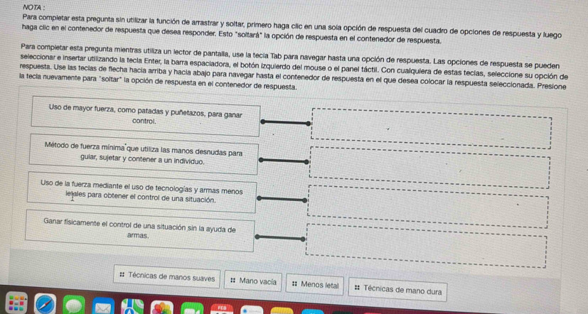 NOTA :
Para completar esta pregunta sin utilizar la función de arrastrar y soltar, primero haga clic en una sola opción de respuesta del cuadro de opciones de respuesta y luego
haga clic en el contenedor de respuesta que desea responder. Esto "soltará" la opción de respuesta en el contenedor de respuesta.
Para compietar esta pregunta mientras utiliza un lector de pantalla, use la tecía Tab para navegar hasta una opción de respuesta. Las opciones de respuesta se pueden
seleccionar e insertar utilizando la tecla Enter, la barra espaciadora, el botón izquierdo del mouse o el panel táctil. Con cualquiera de estas teclas, seleccione su opción de
respuesta. Use las tecias de flecha hacia arriba y hacia abajo para navegar hasta el contenedor de respuesta en el que desea colocar la respuesta seleccionada. Presione
la tecia nuevamente para "soltar" la opción de respuesta en el contenedor de respuesta.
Uso de mayor fuerza, como patadas y puñetazos, para ganar
control.
Método de fuerza mínima que utiliza las manos desnudas para
guiar, sujetar y contener a un individuo.
Uso de la fuerza mediante el uso de tecnologías y armas menos
lelales para obtener el control de una situación
Ganar fisicamente el control de una situación sin la ayuda de
armas.
#: Técnicas de manos suaves : Mano vacía :: Menos letal :: Técnicas de mano dura