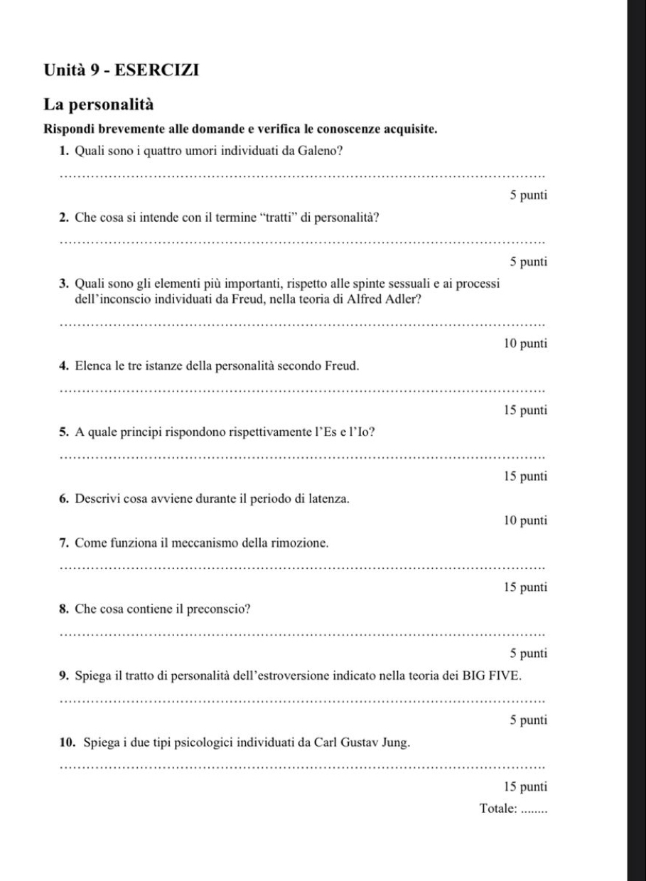 Unità 9 - ESERCIZI 
La personalità 
Rispondi brevemente alle domande e verifica le conoscenze acquisite. 
1. Quali sono i quattro umori individuati da Galeno? 
_ 
5 punti 
2. Che cosa si intende con il termine “tratti” di personalità? 
_ 
5 punti 
3. Quali sono gli elementi più importanti, rispetto alle spinte sessuali e ai processi 
dell*inconscio individuati da Freud, nella teoria di Alfred Adler? 
_ 
10 punti 
4. Elenca le tre istanze della personalità secondo Freud. 
_ 
15 punti 
5. A quale principi rispondono rispettivamente l’Es e l’Io? 
_ 
15 punti 
6. Descrivi cosa avviene durante il periodo di latenza. 
10 punti 
7. Come funziona il meccanismo della rimozione. 
_ 
15 punti 
8. Che cosa contiene il preconscio? 
_ 
5 punti 
9. Spiega il tratto di personalità dell’estroversione indicato nella teoria dei BIG FIVE. 
_ 
5 punti 
10. Spiega i due tipi psicologici individuati da Carl Gustav Jung. 
_ 
15 punti 
Totale:_