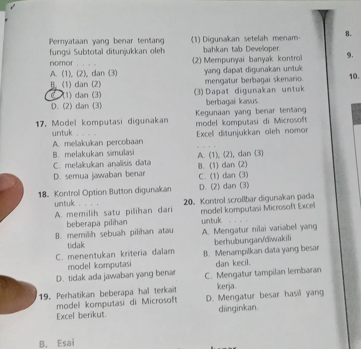 Pernyataan yang benar tentan 1) Digunakan setelah menam
fungsi Subtotal ditunjukkan oleh bahkan tab Developer.
nomor . . . . (2) Mempunyai banyak kontrol
9.
A. (1), (2), dan (3) yang dapat digunakan untuk
B. (1) dan (2) mengatur berbagai skenario.
10.
(1) dan (3) (3) Dapat digunakan untuk
D. (2) dan (3) berbagai kasus.
Kegunaan yang benar tentang
17. Model komputasi digunakan model komputasi di Microsoft
untuk ，。。。 Excel ditunjukkan oleh nomor
A. melakukan percobaan
B. melakukan simulasi
A. (1), (2), dan (3)
C. melakukan analisis data
B. (1) dan (2)
D. semua jawaban benar
C. (1) dan (3)
18. Kontrol Option Button digunakan D. (2) dan (3)
untuk . . . .
20. Kontrol scrollbar digunakan pada
A. memilih satu pilihan dari model komputasi Microsoft Excel
beberapa pilihan untuk . . . .
B. memilih sebuah pilihan atau A. Mengatur nilai variabel yang
tidak
berhubungan/diwakili
C. menentukan kriteria dalam B. Menampilkan data yang besar
model komputasi dan kecil.
D. tidak ada jawaban yang benar C. Mengatur tampilan lembaran
19. Perhatikan beberapa hal terkait
kerja.
model komputasi di Microsoft D. Mengatur besar hasil yang
Excel berikut. diinginkan.
B. Esai