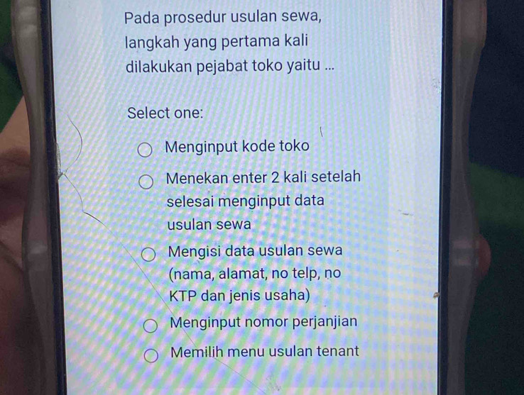 Pada prosedur usulan sewa,
langkah yang pertama kali
dilakukan pejabat toko yaitu ...
Select one:
Menginput kode toko
Menekan enter 2 kali setelah
selesai menginput data
usulan sewa
Mengisi data usulan sewa
(nama, alamat, no telp, no
KTP dan jenis usaha)
Menginput nomor perjanjian
Memilih menu usulan tenant