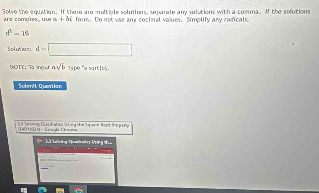 Solve the equation. If there are multiple solutions, separate any solutions with a comma. If the solutions 
are complex, use a+bi form. Do not use any decimal values. Simplify any radicals.
d^2=16
Solution: d=□
NOTE: To input asqrt(b) type "a sqrt(b). 
Submit Question 
3.3 Solving Quadratics Using the Square Root Property 
(MOM024) - Google Chrome 
3.3 Solving Quadratics Using th...