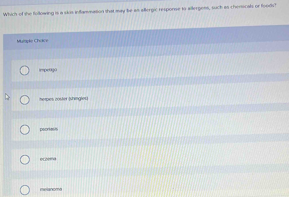 Which of the following is a skin inflammation that may be an allergic response to allergens, such as chemicals or foods?
Multiple Choice
impetigo
herpes zoster (shingles)
psorlasis
eczema
melanoma