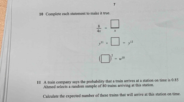 7 
10 Complete each statement to make it true.
 8/4x = □ /x 
y^(11)* □ =y^(12)
(□ )^2=w^(10)
11 A train company says the probability that a train arrives at a station on time is 0.85
Ahmed selects a random sample of 80 trains arriving at this station. 
Calculate the expected number of these trains that will arrive at this station on time.