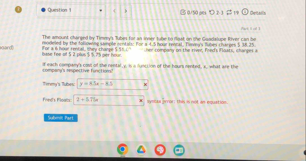 < > □ 0/50 pts つ 2-3 19 Details 
Part 1 of 3 
The amount charged by Timmy's Tubes for an inner tube to float on the Guadalupe River can be 
modeled by the following sample rentals: For a 4.5 hour rental, Timmy's Tubes charges $ 38.25. 
oard) For a 6 hour rental, they charge $ 51.0 ^ other company on the river, Fred's Floats, charges a 
base fee of $ 2 plus $ 5.75 per hour. 
If each company's cost of the rental, y, is a function of the hours rented, x, what are the 
company's respective functions? 
Timmy's Tubes: y=8.5x-8.5 × 
Fred's Floats: 2+5.75x syntax ]rror: this is not an equation. 
Submit Part