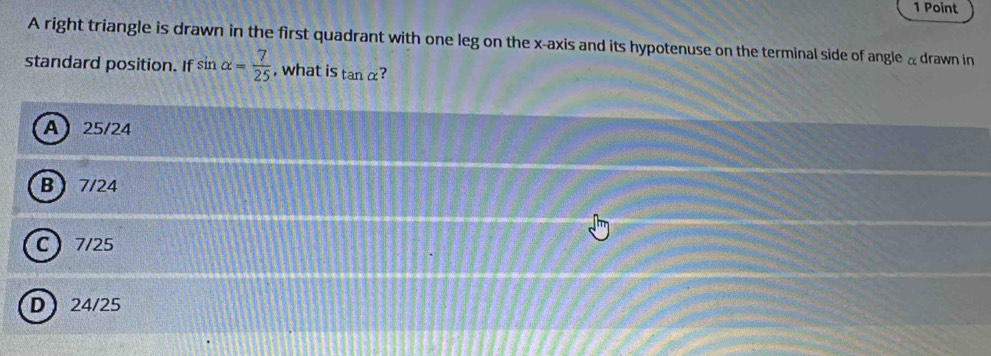 A right triangle is drawn in the first quadrant with one leg on the x-axis and its hypotenuse on the terminal side of angle αdrawn in
standard position. If sin alpha = 7/25  , what is tan alpha ?
A 25/24
B 7/24
C 7/25
D 24/25