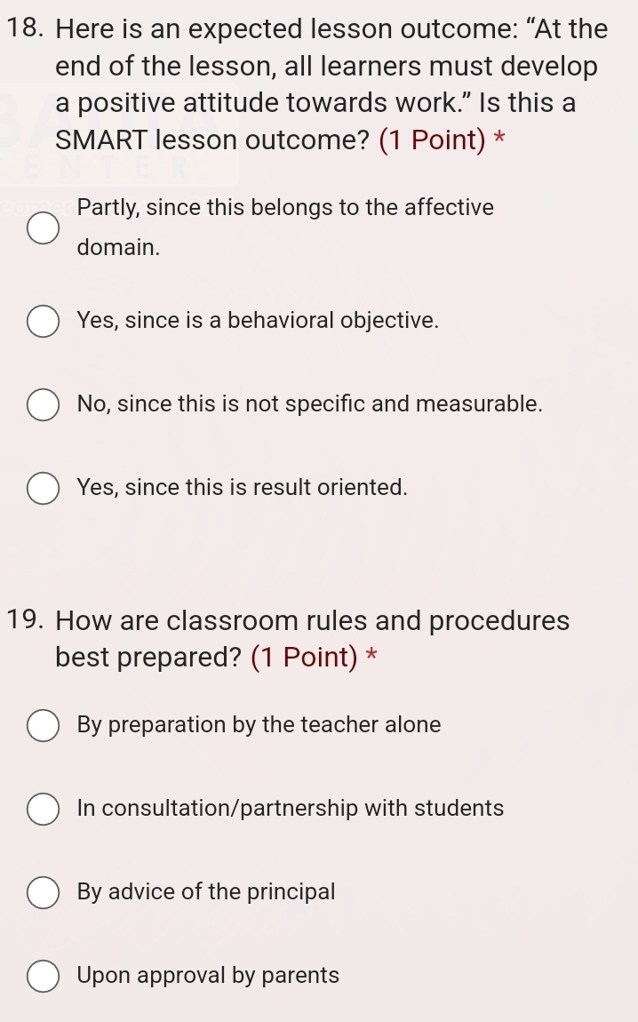 Here is an expected lesson outcome: “At the
end of the lesson, all learners must develop
a positive attitude towards work.” Is this a
SMART lesson outcome? (1 Point) *
Partly, since this belongs to the affective
domain.
Yes, since is a behavioral objective.
No, since this is not specific and measurable.
Yes, since this is result oriented.
19. How are classroom rules and procedures
best prepared? (1 Point) *
By preparation by the teacher alone
In consultation/partnership with students
By advice of the principal
Upon approval by parents