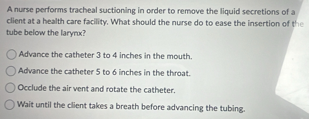 A nurse performs tracheal suctioning in order to remove the liquid secretions of a
client at a health care facility. What should the nurse do to ease the insertion of the
tube below the larynx?
Advance the catheter 3 to 4 inches in the mouth.
Advance the catheter 5 to 6 inches in the throat.
Occlude the air vent and rotate the catheter.
Wait until the client takes a breath before advancing the tubing.