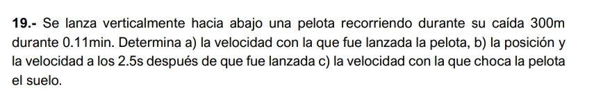 19.- Se lanza verticalmente hacia abajo una pelota recorriendo durante su caída 300m
durante 0.11min. Determina a) la velocidad con la que fue lanzada la pelota, b) la posición y 
la velocidad a los 2.5s después de que fue lanzada c) la velocidad con la que choca la pelota 
el suelo.