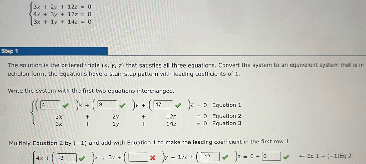 beginarrayl 3x+2y+12z=0 4x+3y+17z=0 3x+1y+14z=0endarray.
Step 1
The solution is the ordered triple (x,y,z) that satisfies all three equations. Convert the system to an equivalent system that is in 
echelon form, the equations have a stair-step pattern with leading coefficients of 1. 
Write the system with the first two equations interchanged. 
Equation 1
beginarrayl beginpmatrix □ y+beginpmatrix □ yendpmatrix y+beginpmatrix □ y+beginpmatrix □ yendpmatrix z=0 3x+2y+12z=0 3x+1y+14z=0endarray. Equation 2 
Equation 3 
Multiply Equation 2 by (−1) and add with Equation 1 to make the leading coefficient in the first row 1.
(4x+(□ -3□ vee )x+3y+(□ * )y+17z+(□ -12forall )z=0+□ 0 arrow Eq1+(-1)Eq2