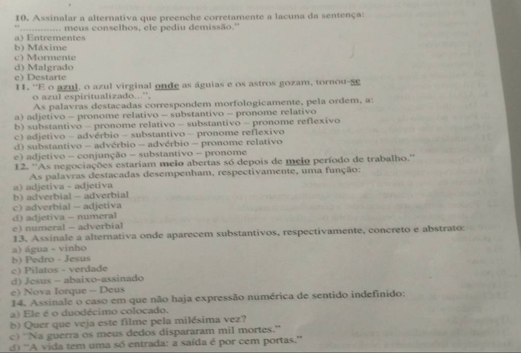 Assinalar a alternativa que preenche corretamente a lacuna da sentença:
'.............. meus conselhos, ele pediu demissão.''
a) Entrementes
b) Máxime
c) Mormente
d) Malgrado
e) Destarte
I. ''E o azul, o azul virginal onde as águias e os astros gozam, tornou-s
o azul espiritualizado...”,
As palavras destacadas correspondem morfologicamente, pela ordem, a:
a) adjetivo - pronome relativo - substantivo - pronome relativo
b) substantivo - pronome relativo - substantivo - pronome reflexivo
c) adjetivo - advérbio - substantivo - pronome reflexivo
d) substantivo - advérbio - advérbio - pronome relativo
e) adjetivo - conjunção - substantivo - pronome
12. ''As negociações estariam meio abertas só depois de meio período de trabalho.''
As palavras destacadas desempenham, respectivamente, uma função:
a) adjetiva - adjetiva
b) adverbial - adverbial
c) adverbial - adjetiva
d) adjetiva - numeral
e) numeral - adverbial
13. Assinale a alternativa onde aparecem substantivos, respectivamente, concreto e abstrato:
a) água - vinho
b) Pedro - Jesus
c) Pilatos - verdade
d) Jesus - abaixo-assinado
e) Nova Iorque - Deus
14. Assinale o caso em que não haja expressão numérica de sentido indefinido:
a) Ele é o duodécimo colocado.
b) Quer que veja este filme pela milésima vez?
c) “Na guerra os meus dedos dispararam mil mortes.”
d) ''A vida tem uma só entrada: a saída é por cem portas.''