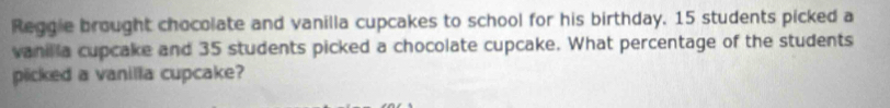 Reggie brought chocolate and vanilla cupcakes to school for his birthday. 15 students picked a 
vanilla cupcake and 35 students picked a chocolate cupcake. What percentage of the students 
plicked a vanilla cupcake?