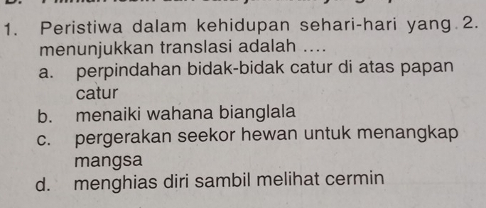 Peristiwa dalam kehidupan sehari-hari yang 2.
menunjukkan translasi adalah ....
a. perpindahan bidak-bidak catur di atas papan
catur
b. menaiki wahana bianglala
c. pergerakan seekor hewan untuk menangkap
mangsa
d. menghias diri sambil melihat cermin