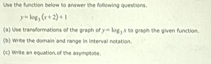 Use the function below to answer the following questions.
y=log _3(x+2)+1
(a) Use transformations of the graph of y=log _3 x to graph the given function. 
(b) Write the domain and range in interval notation. 
(c) Write an equation of the asymptote.