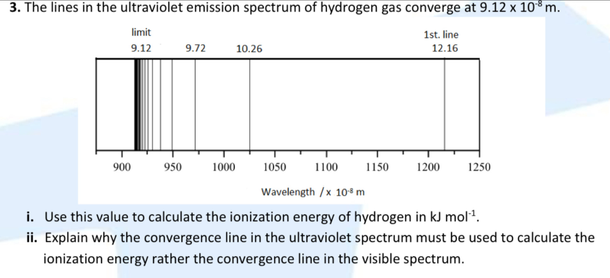 The lines in the ultraviolet emission spectrum of hydrogen gas converge at 9.12* 10^(-8)m. 
limit 1st. line
9.12 9.72 10.26 12.16
900 950 1000 1050 1100 1150 1200 1250
Wavelength /x10^(-8)m
i. Use this value to calculate the ionization energy of hydrogen in kJmol^(-1). 
ii. Explain why the convergence line in the ultraviolet spectrum must be used to calculate the 
ionization energy rather the convergence line in the visible spectrum.