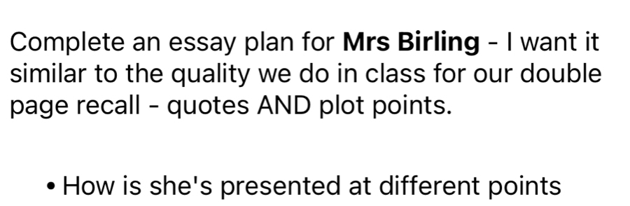 Complete an essay plan for Mrs Birling - I want it 
similar to the quality we do in class for our double 
page recall - quotes AND plot points. 
How is she's presented at different points