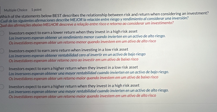 Which of the statements below BEST describes the relationship between risk and return when considering an investment?
Cual de las siguientes afirmaciones describe MEJOR la relación entre riesgo y rendimiento al considerar una inversión?
Qual das afrmações abaixo MELHOR descreve a relação entre risco e retorno ao considerar um investimento?
Investors expect to earn a lower return when they invest in a high risk asset
Los inversores esperan obtener un rendimiento menor cuando invierten en un activo de alto riesgo.
Os investidores esperam obter um retorno menor quando investem em um ativo de alto risco
Investors expect to earn zero return when investing in a low risk asset
Los inversores esperan obtener rentabilidad cero al invertir en un activo de bajo riesgo
Os investidores esperam obter retorno zero ao investir em um ativo de baixo risco
Investors expect to earn a higher return when they invest in a low risk asset
Los inversores esperan obtener una mayor rentabilidad cuando invierten en un activo de bajo riesgo.
Os investidores esperam obter um retorno maior quando investem em um ativo de baixo risco
Investors expect to earn a higher return when they invest in a high risk asset
Los inversores esperan obtener una mayor rentabilidad cuando invierten en un activo de alto riesgo.
Os investidores esperam obter um retorno maior quando investem em um ativo de alto risco