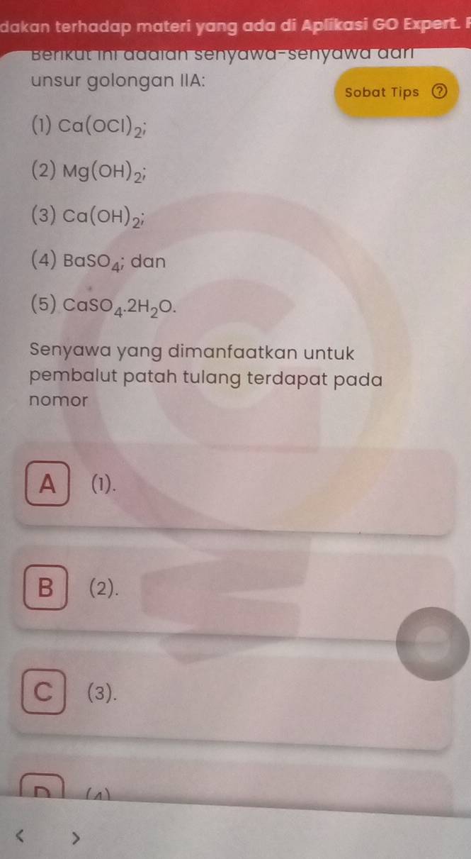 dakan terhadap materi yang ada di Aplikasi GO Expert. F
Benkut ini đadïan senyawa-senyawa đan
unsur golongan IIA:
Sobat Tips
(1) Ca(OCl)_2;
(2) Mg(OH)_2;
(3) Ca(OH)_2;
(4) BaSO_4; dan
(5) CaSO_4.2H_2O. 
Senyawa yang dimanfaatkan untuk
pembalut patah tulang terdapat pada
nomor
A (1).
B (2).
C (3).
(s)
< 7