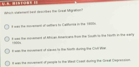 HISTORY II
Which statement best describes the Great Migration?
It was the movement of settlers to California in the 1800s.
It was the movement of African Americans from the South to the North in the early
1900s.
It was the movement of slaves to the North during the Civil War.
It was the movement of people to the West Coast during the Great Depression.