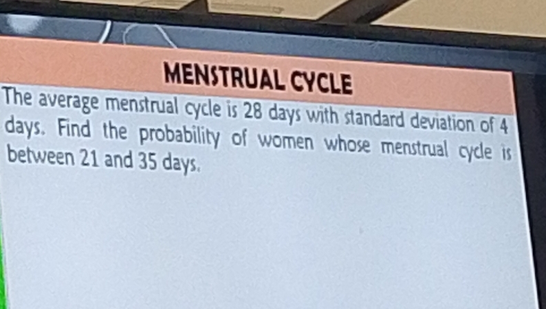 MENSTRUAL CYCLE 
The average menstrual cycle is 28 days with standard deviation of 4
days. Find the probability of women whose menstrual cycle is 
between 21 and 35 days.